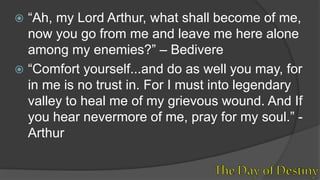  “Ah, my Lord Arthur, what shall become of me,
now you go from me and leave me here alone
among my enemies?” – Bedivere
 “Comfort yourself...and do as well you may, for
in me is no trust in. For I must into legendary
valley to heal me of my grievous wound. And If
you hear nevermore of me, pray for my soul.” -
Arthur
 