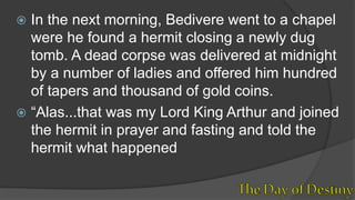  In the next morning, Bedivere went to a chapel
were he found a hermit closing a newly dug
tomb. A dead corpse was delivered at midnight
by a number of ladies and offered him hundred
of tapers and thousand of gold coins.
 “Alas...that was my Lord King Arthur and joined
the hermit in prayer and fasting and told the
hermit what happened
 