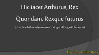 Hic iacet Arthurus, Rex
Quondam, Rexque futurus
(Here lies Arthur, who was once king and kingwill be again)
 