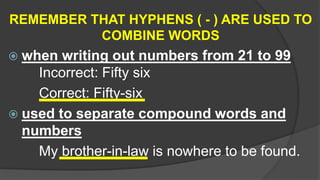 REMEMBER THAT HYPHENS ( - ) ARE USED TO
COMBINE WORDS
 when writing out numbers from 21 to 99
Incorrect: Fifty six
Correct: Fifty-six
 used to separate compound words and
numbers
My brother-in-law is nowhere to be found.
 