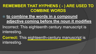 REMEMBER THAT HYPHENS ( - ) ARE USED TO
COMBINE WORDS
 to combine the words in a compound
adjective coming before the noun it modifies
Incorrect: This eighteenth century manuscript is
interesting.
Correct: This eighteenth-century manuscript is
interesting.
 