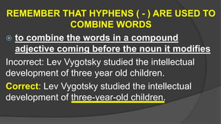 REMEMBER THAT HYPHENS ( - ) ARE USED TO
COMBINE WORDS
 to combine the words in a compound
adjective coming before the noun it modifies
Incorrect: Lev Vygotsky studied the intellectual
development of three year old children.
Correct: Lev Vygotsky studied the intellectual
development of three-year-old children.
 