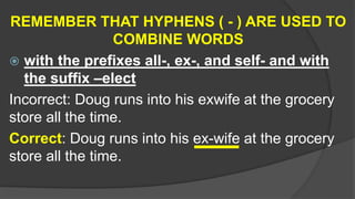 REMEMBER THAT HYPHENS ( - ) ARE USED TO
COMBINE WORDS
 with the prefixes all-, ex-, and self- and with
the suffix –elect
Incorrect: Doug runs into his exwife at the grocery
store all the time.
Correct: Doug runs into his ex-wife at the grocery
store all the time.
 