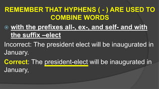 REMEMBER THAT HYPHENS ( - ) ARE USED TO
COMBINE WORDS
 with the prefixes all-, ex-, and self- and with
the suffix –elect
Incorrect: The president elect will be inaugurated in
January.
Correct: The president-elect will be inaugurated in
January,
 