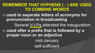 REMEMBER THAT HYPHENS ( - ) ARE USED
TO COMBINE WORDS
 used to separate letters of acronyms for
pronunciation in broadcasting
Several V-I-Ps attended the inauguration.
 used after a prefix that is followed by a
proper noun or an adjective
mid-January
self-sufficient
 