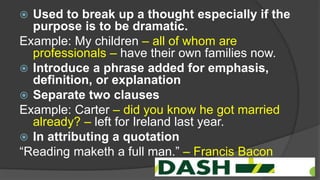  Used to break up a thought especially if the
purpose is to be dramatic.
Example: My children – all of whom are
professionals – have their own families now.
 Introduce a phrase added for emphasis,
definition, or explanation
 Separate two clauses
Example: Carter – did you know he got married
already? – left for Ireland last year.
 In attributing a quotation
“Reading maketh a full man.” – Francis Bacon
 