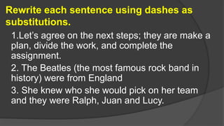 Rewrite each sentence using dashes as
substitutions.
1.Let’s agree on the next steps; they are make a
plan, divide the work, and complete the
assignment.
2. The Beatles (the most famous rock band in
history) were from England
3. She knew who she would pick on her team
and they were Ralph, Juan and Lucy.
 