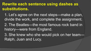 Rewrite each sentence using dashes as
substitutions.
1. Let’s agree on the next steps—make a plan,
divide the work, and complete the assignment.
2. The Beatles—the most famous rock band in
history—were from England.
3. She knew who she would pick on her team—
Ralph, Juan and Lucy.
 
