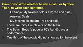 Directions: Write whether to use a dash or hyphen.
Then, re-write each sentence.
Example: My favorite colors are; red and blue.
Answer: Dash
My favorite colors are---red and blue.
1. There are thirty five players on the team.
2. The Beach Boys (a popular 60’s band) gave a
performance.
3. One third of the people did not show up for the event.
 