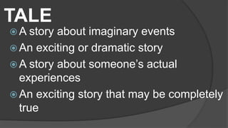 TALE
 A story about imaginary events
 An exciting or dramatic story
 A story about someone’s actual
experiences
 An exciting story that may be completely
true
 