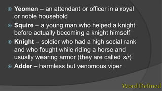  Yeomen – an attendant or officer in a royal
or noble household
 Squire – a young man who helped a knight
before actually becoming a knight himself
 Knight – soldier who had a high social rank
and who fought while riding a horse and
usually wearing armor (they are called sir)
 Adder – harmless but venomous viper
 