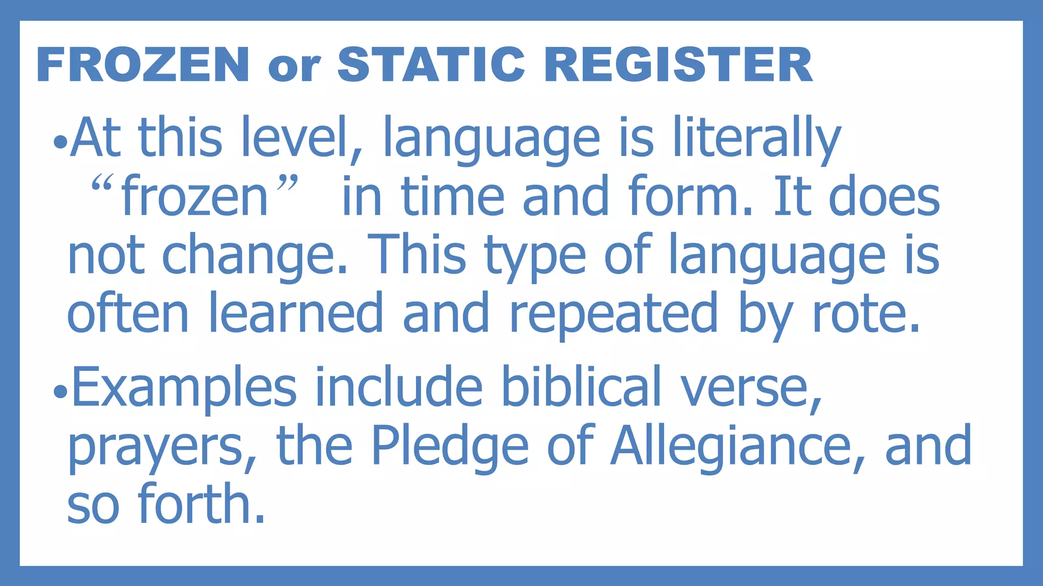 FROZEN or STATIC REGISTER
•At this level, language is literally
“frozen” in time and form. It does
not change. This type of language is
often learned and repeated by rote.
•Examples include biblical verse,
prayers, the Pledge of Allegiance, and
so forth.
 