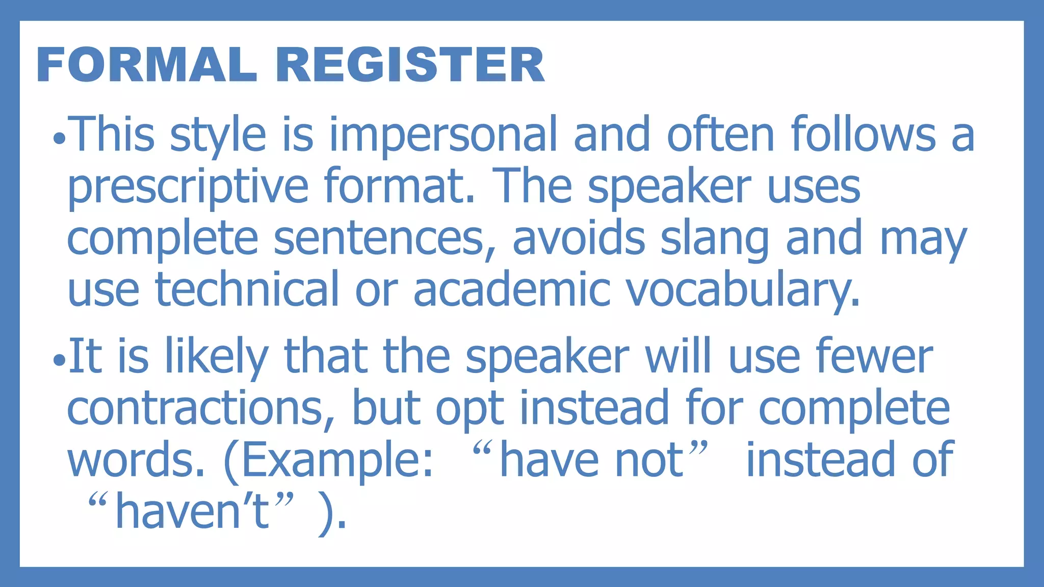 FORMAL REGISTER
•This style is impersonal and often follows a
prescriptive format. The speaker uses
complete sentences, avoids slang and may
use technical or academic vocabulary.
•It is likely that the speaker will use fewer
contractions, but opt instead for complete
words. (Example: “have not” instead of
“haven’t”).
 