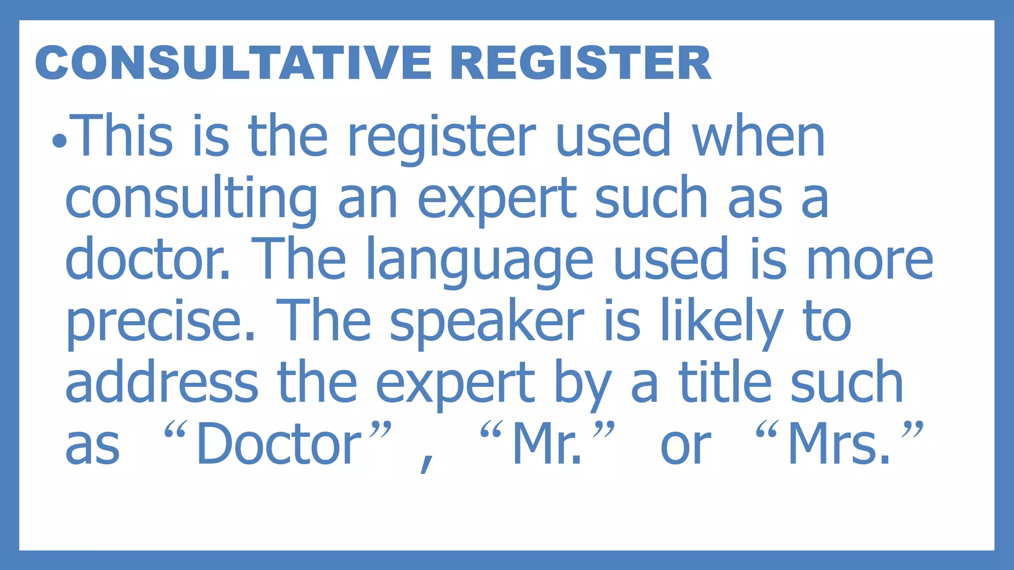 CONSULTATIVE REGISTER
•This is the register used when
consulting an expert such as a
doctor. The language used is more
precise. The speaker is likely to
address the expert by a title such
as “Doctor”, “Mr.” or “Mrs.”
 