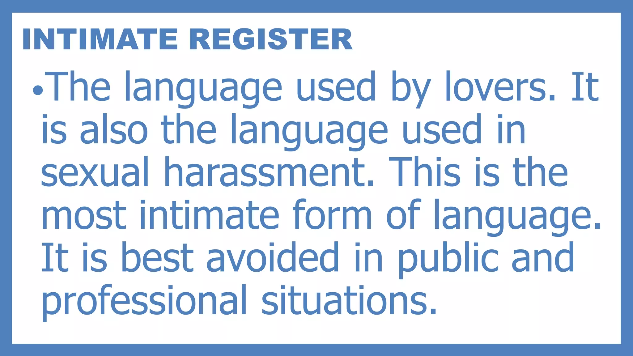 INTIMATE REGISTER
•The language used by lovers. It
is also the language used in
sexual harassment. This is the
most intimate form of language.
It is best avoided in public and
professional situations.
 