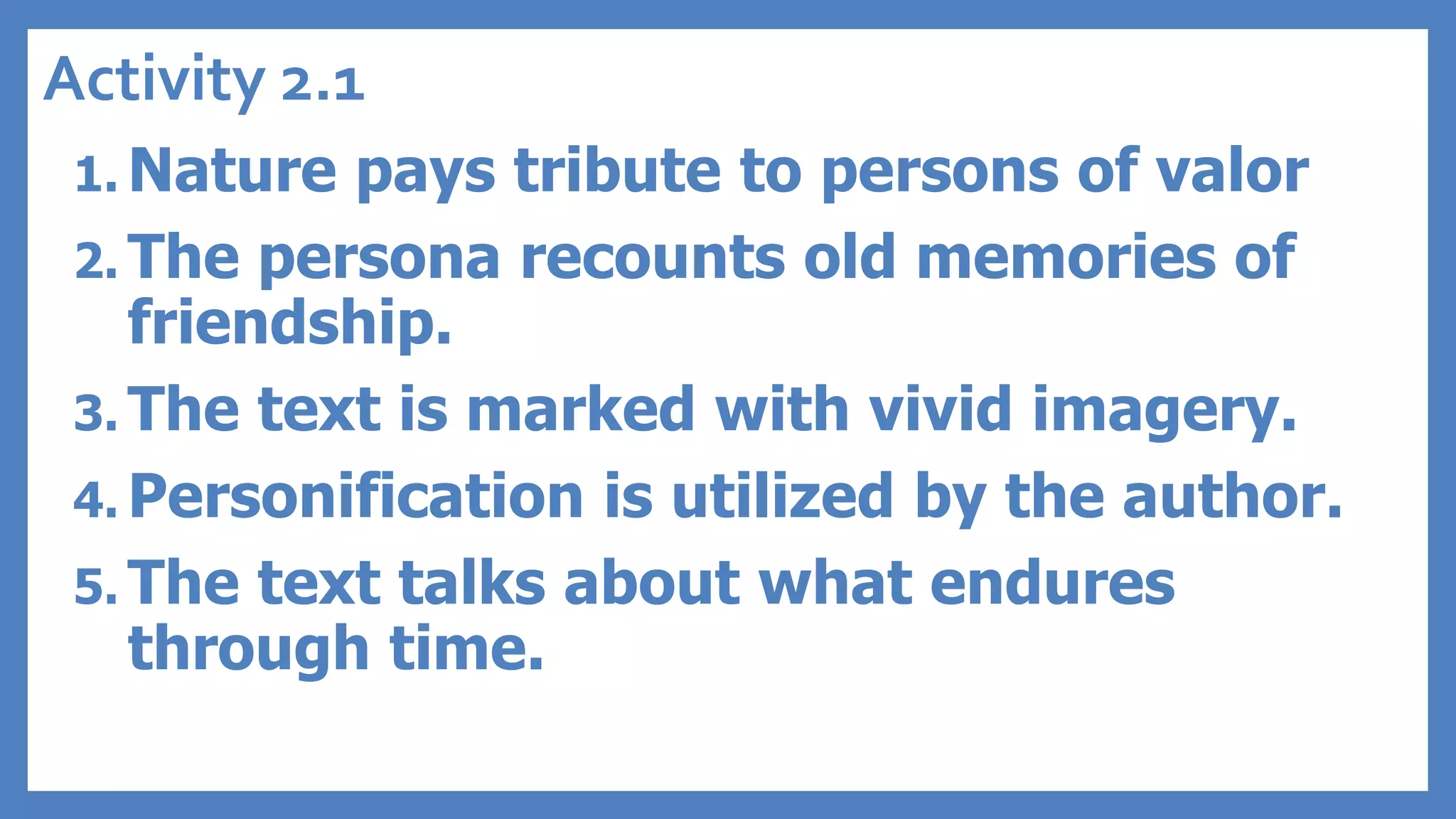 Activity 2.1
1. Nature pays tribute to persons of valor
2. The persona recounts old memories of
friendship.
3. The text is marked with vivid imagery.
4. Personification is utilized by the author.
5. The text talks about what endures
through time.
 