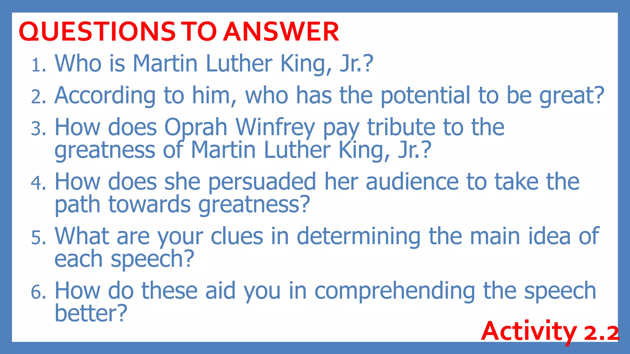 1. Who is Martin Luther King, Jr.?
2. According to him, who has the potential to be great?
3. How does Oprah Winfrey pay tribute to the
greatness of Martin Luther King, Jr.?
4. How does she persuaded her audience to take the
path towards greatness?
5. What are your clues in determining the main idea of
each speech?
6. How do these aid you in comprehending the speech
better?
QUESTIONSTO ANSWER
Activity 2.2
 