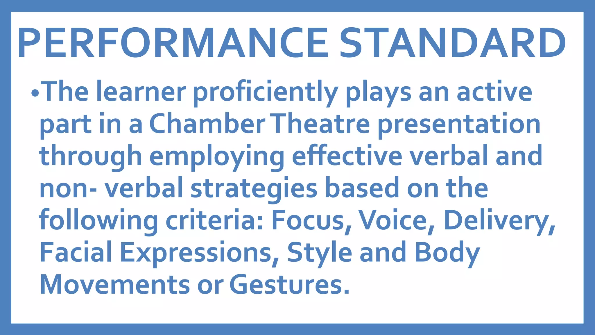 PERFORMANCE STANDARD
•The learner proficiently plays an active
part in a ChamberTheatre presentation
through employing effective verbal and
non- verbal strategies based on the
following criteria: Focus,Voice, Delivery,
Facial Expressions, Style and Body
Movements or Gestures.
 