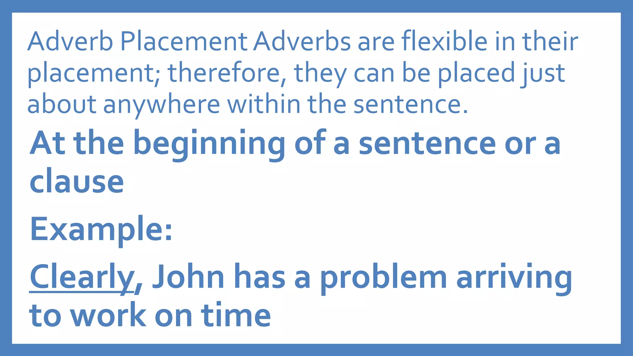 Adverb Placement Adverbs are flexible in their
placement; therefore, they can be placed just
about anywhere within the sentence.
At the beginning of a sentence or a
clause
Example:
Clearly, John has a problem arriving
to work on time
 