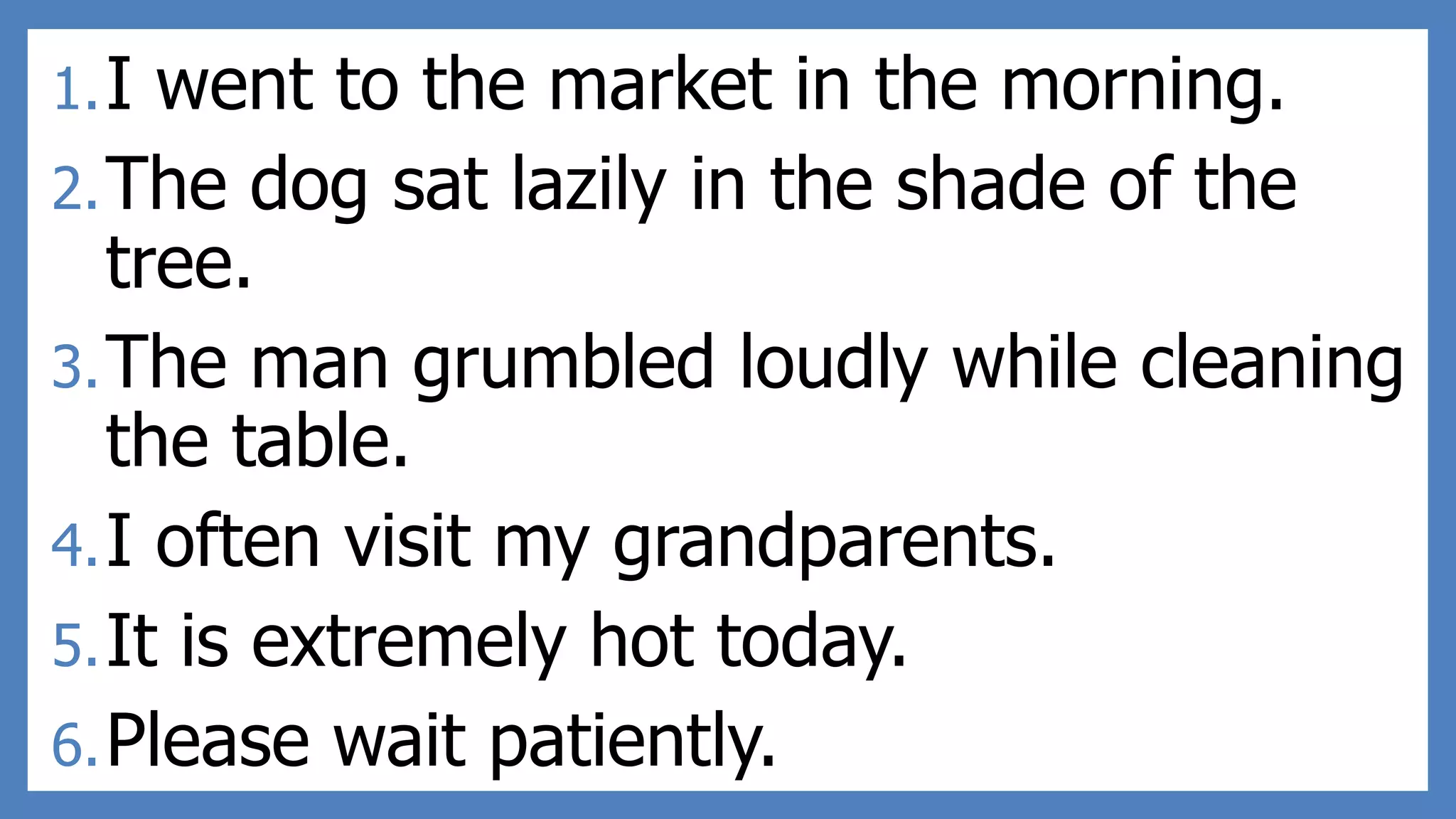 1.I went to the market in the morning.
2.The dog sat lazily in the shade of the
tree.
3.The man grumbled loudly while cleaning
the table.
4.I often visit my grandparents.
5.It is extremely hot today.
6.Please wait patiently.
 
