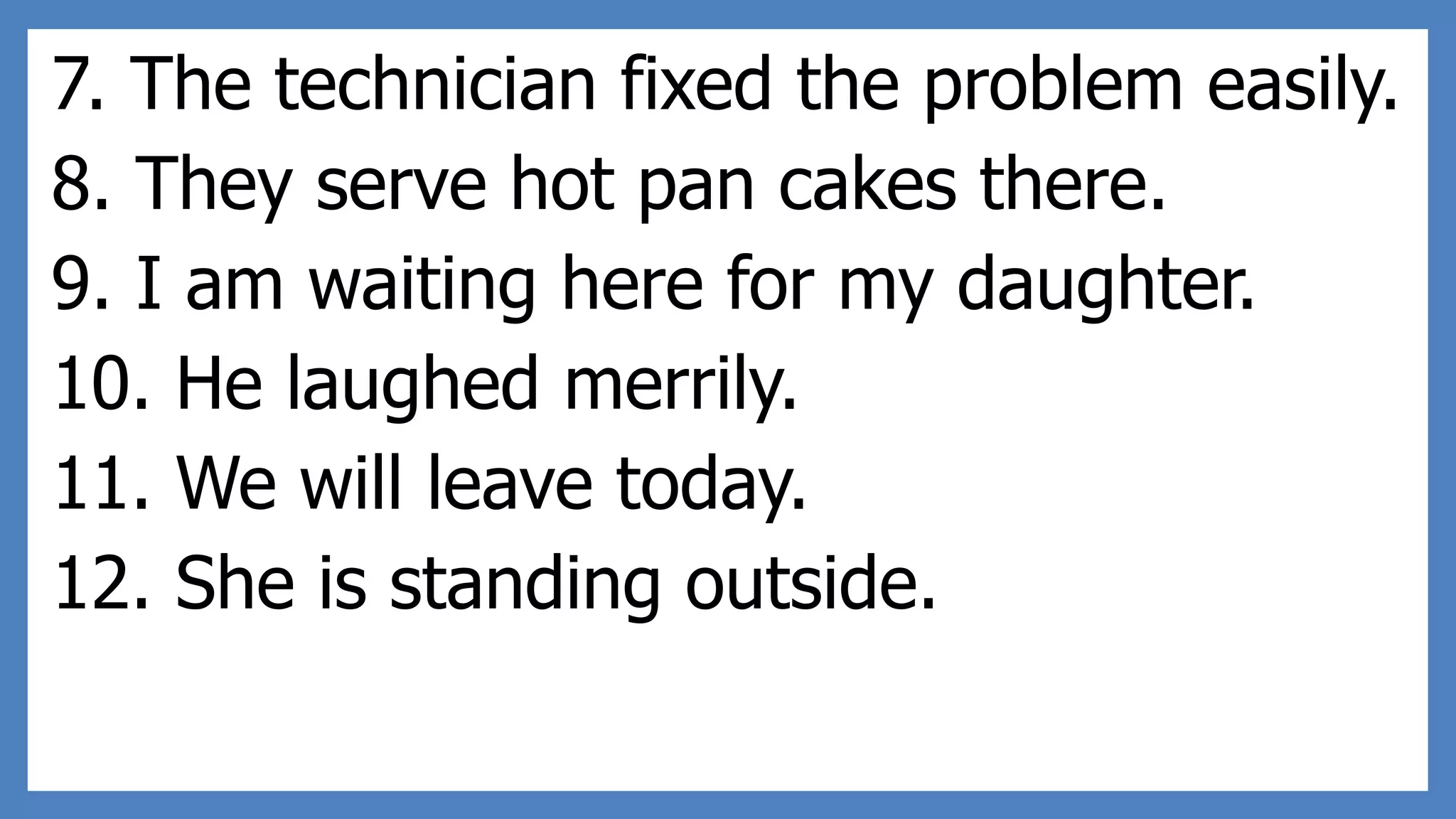 7. The technician fixed the problem easily.
8. They serve hot pan cakes there.
9. I am waiting here for my daughter.
10. He laughed merrily.
11. We will leave today.
12. She is standing outside.
 