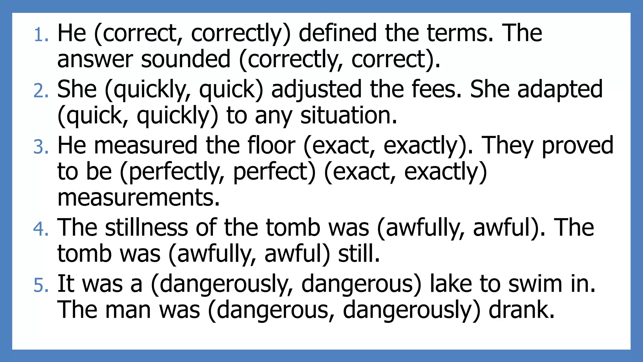 1. He (correct, correctly) defined the terms. The
answer sounded (correctly, correct).
2. She (quickly, quick) adjusted the fees. She adapted
(quick, quickly) to any situation.
3. He measured the floor (exact, exactly). They proved
to be (perfectly, perfect) (exact, exactly)
measurements.
4. The stillness of the tomb was (awfully, awful). The
tomb was (awfully, awful) still.
5. It was a (dangerously, dangerous) lake to swim in.
The man was (dangerous, dangerously) drank.
 