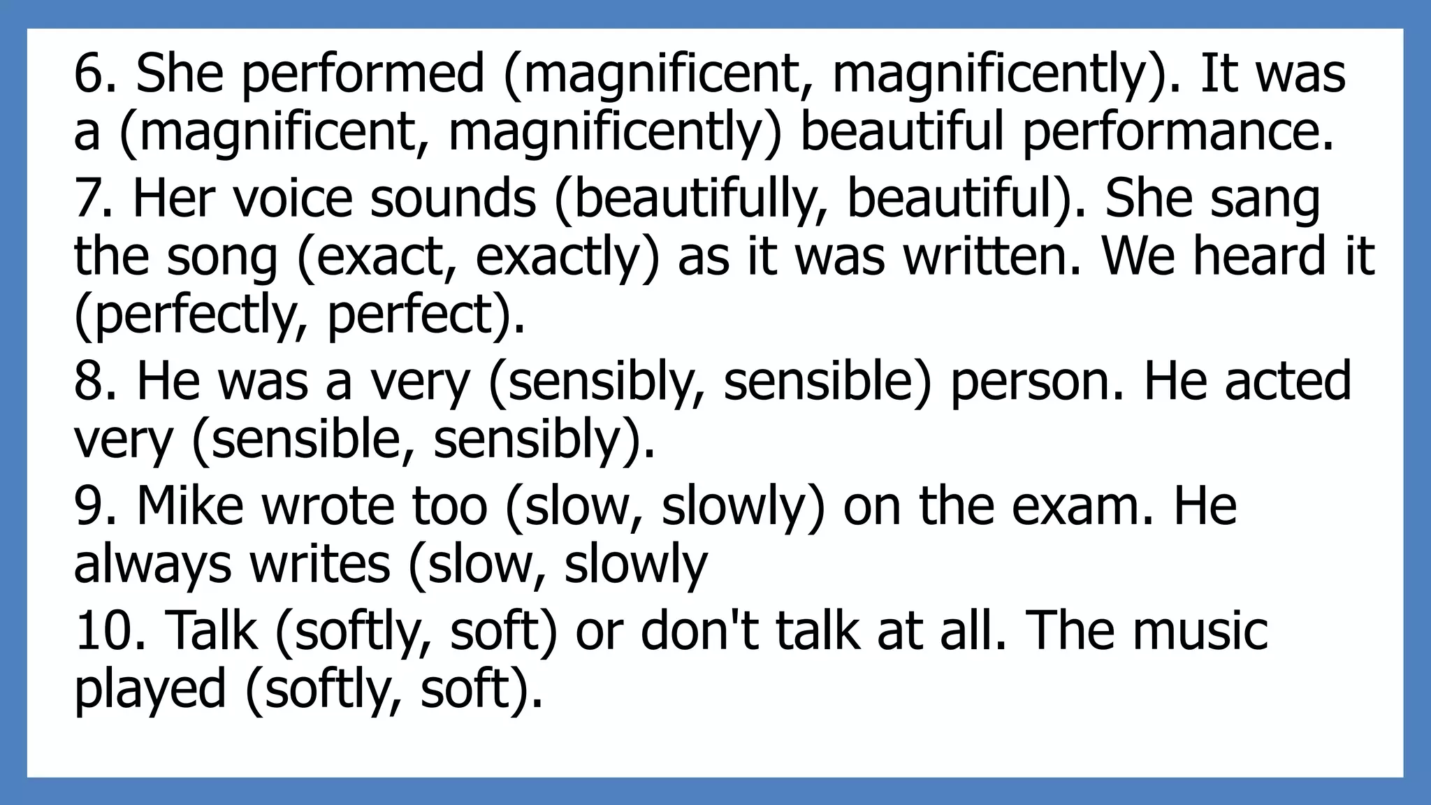 6. She performed (magnificent, magnificently). It was
a (magnificent, magnificently) beautiful performance.
7. Her voice sounds (beautifully, beautiful). She sang
the song (exact, exactly) as it was written. We heard it
(perfectly, perfect).
8. He was a very (sensibly, sensible) person. He acted
very (sensible, sensibly).
9. Mike wrote too (slow, slowly) on the exam. He
always writes (slow, slowly
10. Talk (softly, soft) or don't talk at all. The music
played (softly, soft).
 