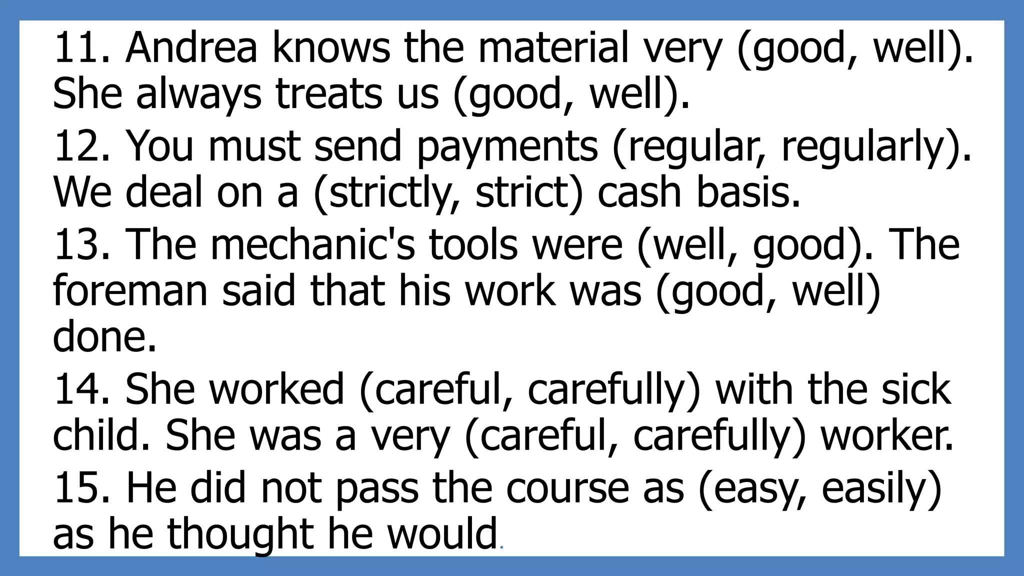 11. Andrea knows the material very (good, well).
She always treats us (good, well).
12. You must send payments (regular, regularly).
We deal on a (strictly, strict) cash basis.
13. The mechanic's tools were (well, good). The
foreman said that his work was (good, well)
done.
14. She worked (careful, carefully) with the sick
child. She was a very (careful, carefully) worker.
15. He did not pass the course as (easy, easily)
as he thought he would.
 