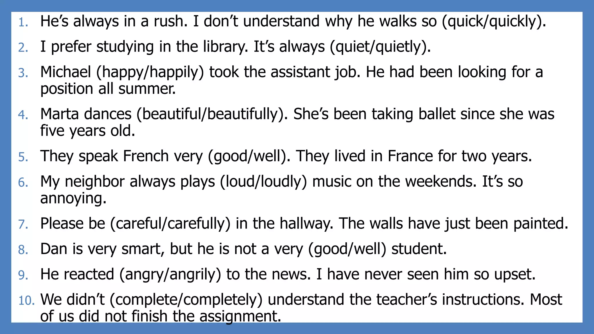 1. He’s always in a rush. I don’t understand why he walks so (quick/quickly).
2. I prefer studying in the library. It’s always (quiet/quietly).
3. Michael (happy/happily) took the assistant job. He had been looking for a
position all summer.
4. Marta dances (beautiful/beautifully). She’s been taking ballet since she was
five years old.
5. They speak French very (good/well). They lived in France for two years.
6. My neighbor always plays (loud/loudly) music on the weekends. It’s so
annoying.
7. Please be (careful/carefully) in the hallway. The walls have just been painted.
8. Dan is very smart, but he is not a very (good/well) student.
9. He reacted (angry/angrily) to the news. I have never seen him so upset.
10. We didn’t (complete/completely) understand the teacher’s instructions. Most
of us did not finish the assignment.
 