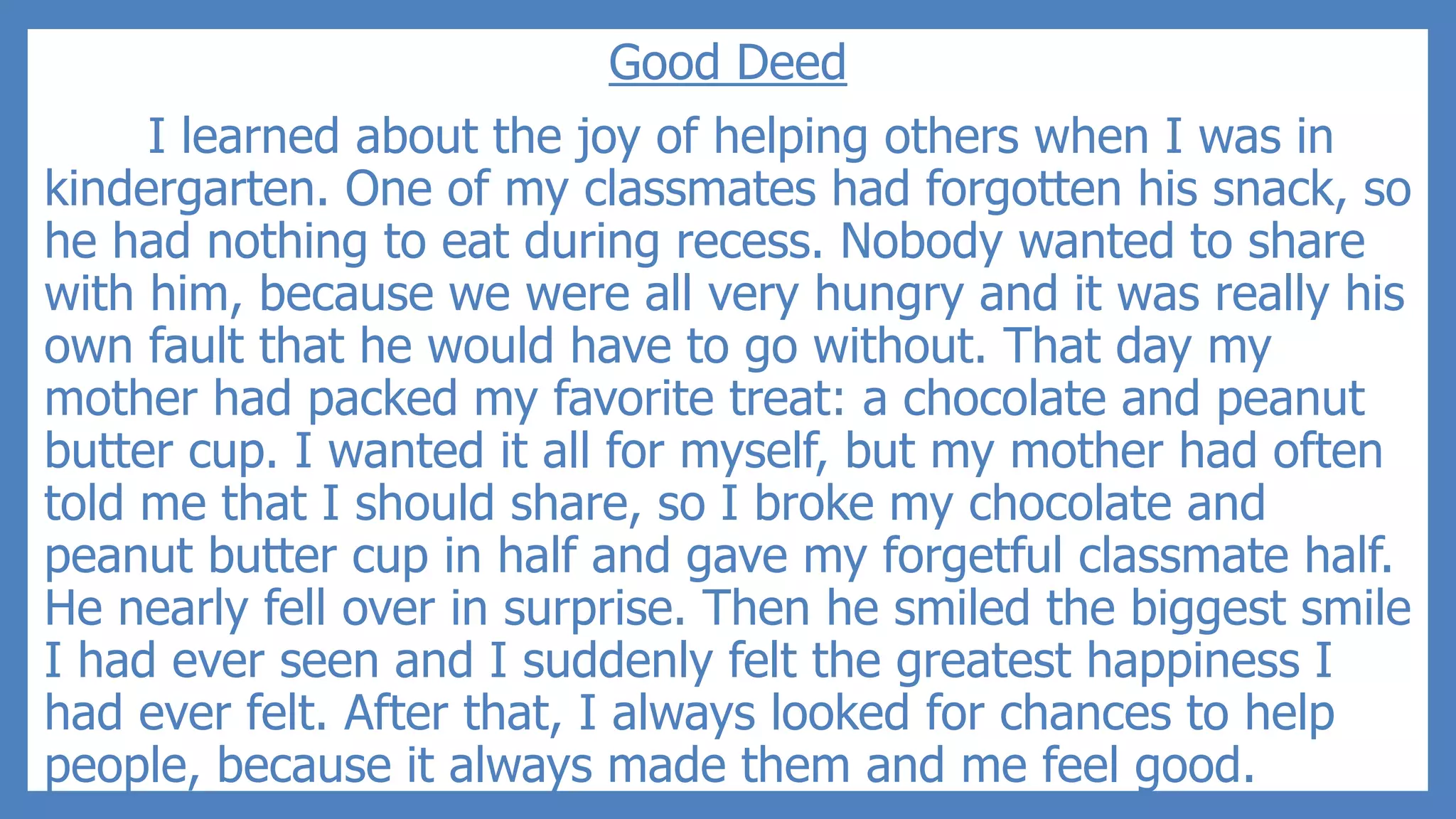 Good Deed
I learned about the joy of helping others when I was in
kindergarten. One of my classmates had forgotten his snack, so
he had nothing to eat during recess. Nobody wanted to share
with him, because we were all very hungry and it was really his
own fault that he would have to go without. That day my
mother had packed my favorite treat: a chocolate and peanut
butter cup. I wanted it all for myself, but my mother had often
told me that I should share, so I broke my chocolate and
peanut butter cup in half and gave my forgetful classmate half.
He nearly fell over in surprise. Then he smiled the biggest smile
I had ever seen and I suddenly felt the greatest happiness I
had ever felt. After that, I always looked for chances to help
people, because it always made them and me feel good.
 