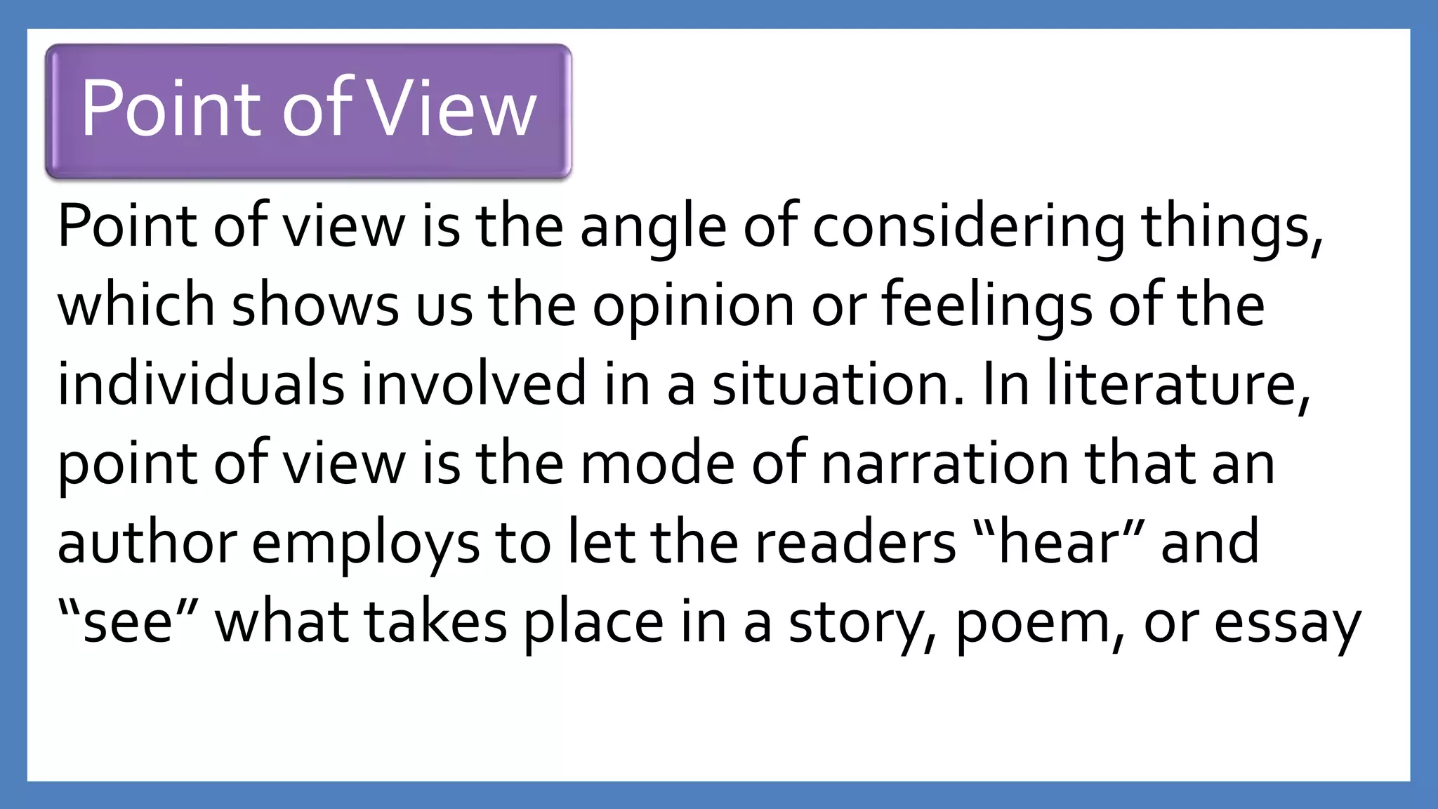 Point ofView
Point of view is the angle of considering things,
which shows us the opinion or feelings of the
individuals involved in a situation. In literature,
point of view is the mode of narration that an
author employs to let the readers “hear” and
“see” what takes place in a story, poem, or essay
 
