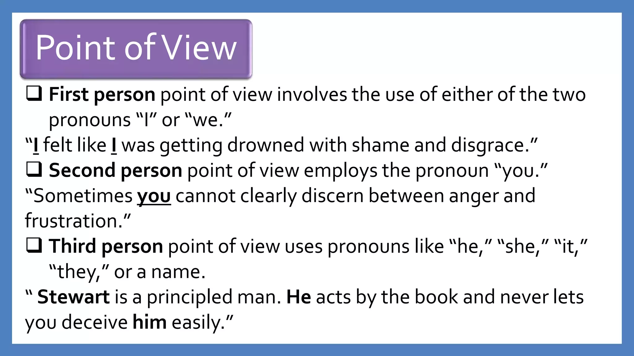 Point ofView
 First person point of view involves the use of either of the two
pronouns “I” or “we.”
“I felt like I was getting drowned with shame and disgrace.”
 Second person point of view employs the pronoun “you.”
“Sometimes you cannot clearly discern between anger and
frustration.”
 Third person point of view uses pronouns like “he,” “she,” “it,”
“they,” or a name.
“ Stewart is a principled man. He acts by the book and never lets
you deceive him easily.”
 