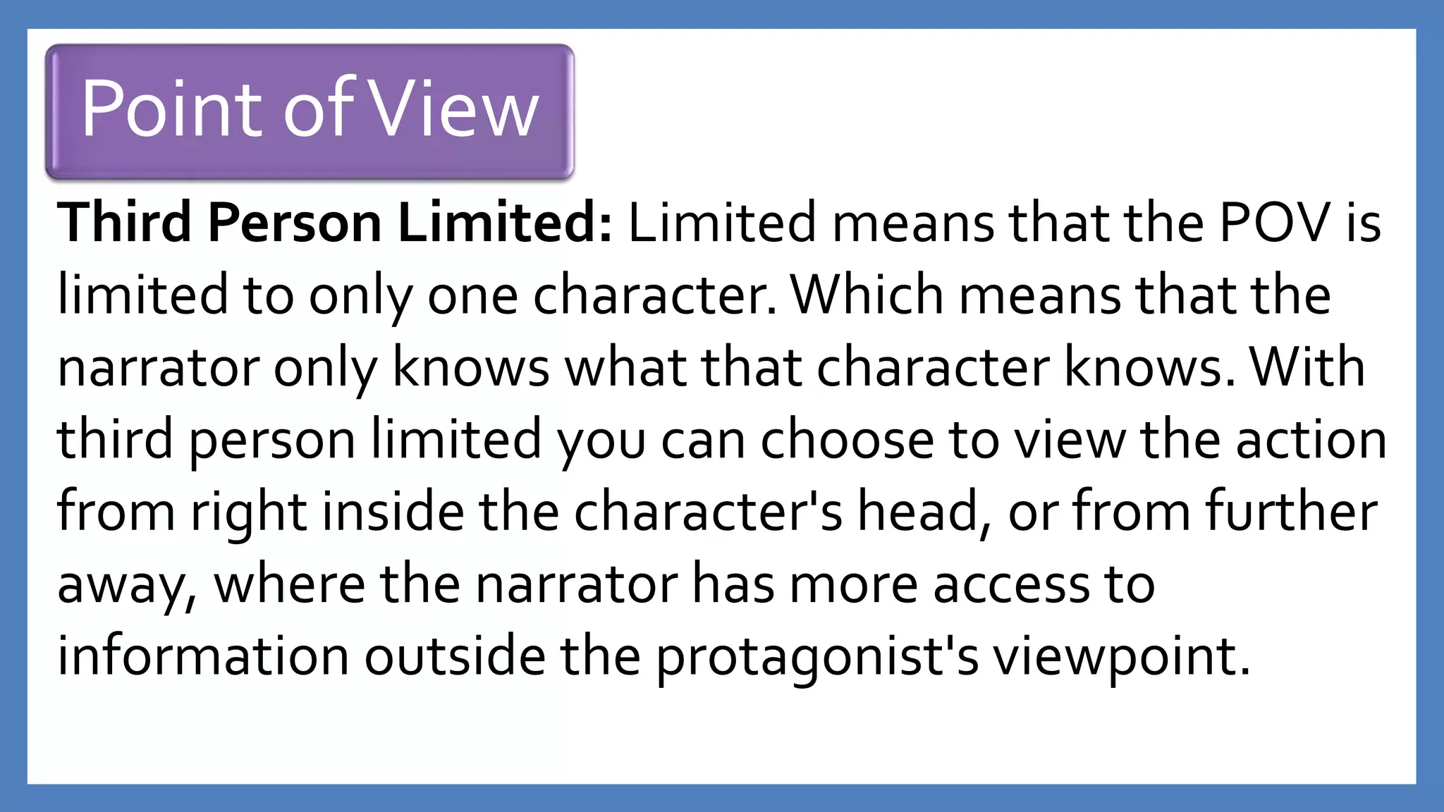 Point ofView
Third Person Limited: Limited means that the POV is
limited to only one character.Which means that the
narrator only knows what that character knows. With
third person limited you can choose to view the action
from right inside the character's head, or from further
away, where the narrator has more access to
information outside the protagonist's viewpoint.
 