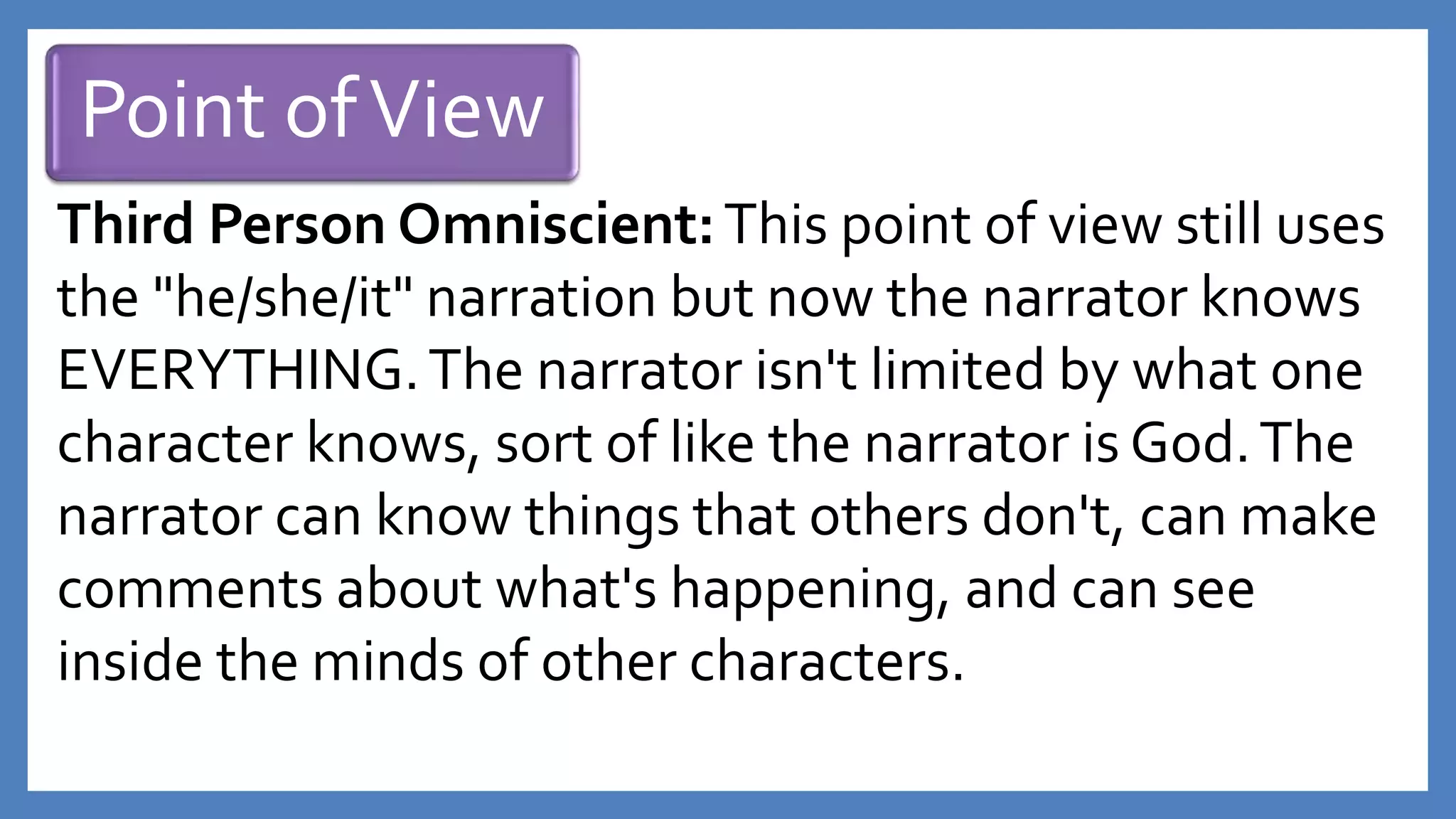 Point ofView
Third Person Omniscient:This point of view still uses
the "he/she/it" narration but now the narrator knows
EVERYTHING.The narrator isn't limited by what one
character knows, sort of like the narrator is God.The
narrator can know things that others don't, can make
comments about what's happening, and can see
inside the minds of other characters.
 