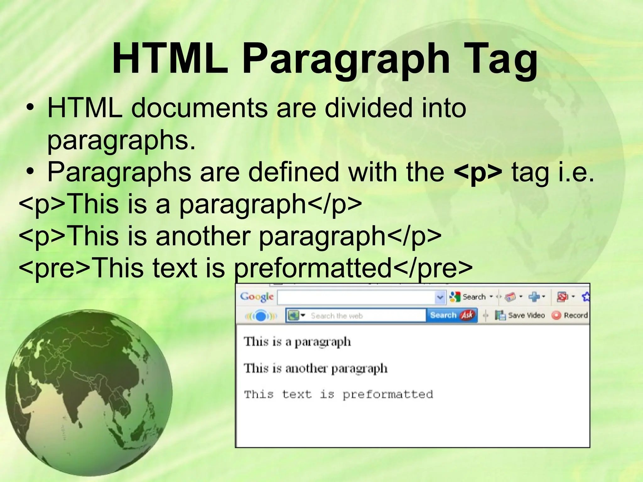 HTML Paragraph Tag
• HTML documents are divided into
paragraphs.
• Paragraphs are defined with the <p> tag i.e.
<p>This is a paragraph</p>
<p>This is another paragraph</p>
<pre>This text is preformatted</pre>
 
