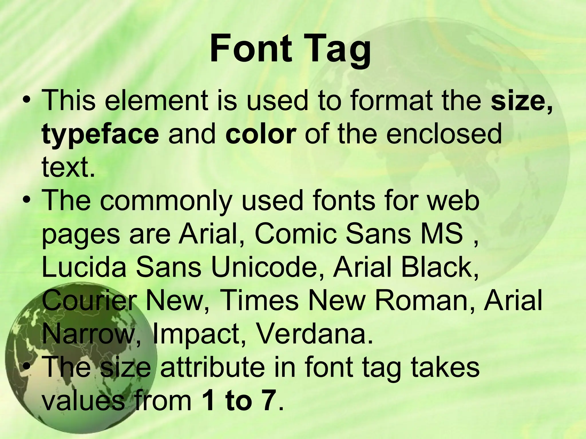 Font Tag
• This element is used to format the size,
typeface and color of the enclosed
text.
• The commonly used fonts for web
pages are Arial, Comic Sans MS ,
Lucida Sans Unicode, Arial Black,
Courier New, Times New Roman, Arial
Narrow, Impact, Verdana.
• The size attribute in font tag takes
values from 1 to 7.
 