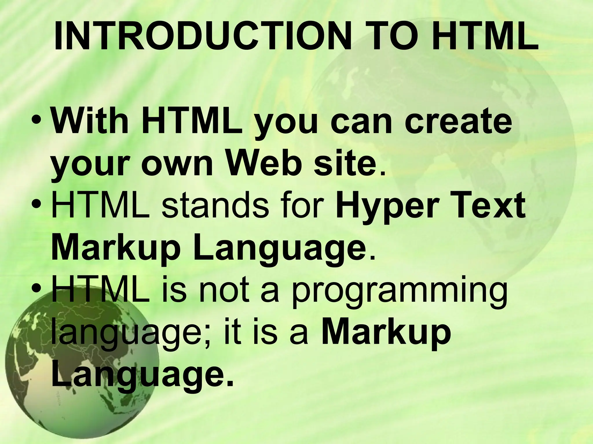 INTRODUCTION TO HTML
• With HTML you can create
your own Web site.
• HTML stands for Hyper Text
Markup Language.
• HTML is not a programming
language; it is a Markup
Language.
 