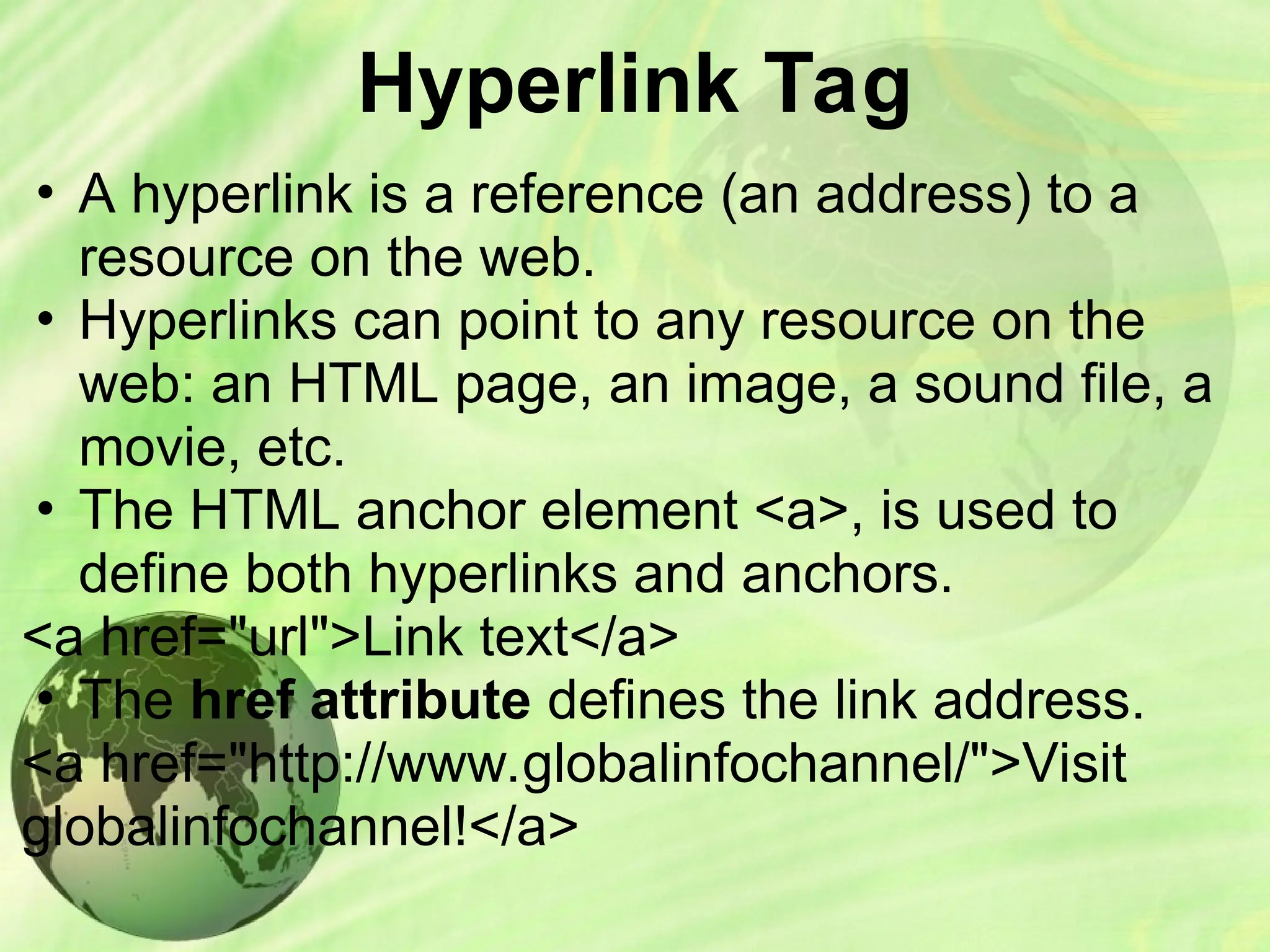 Hyperlink Tag
• A hyperlink is a reference (an address) to a
resource on the web.
• Hyperlinks can point to any resource on the
web: an HTML page, an image, a sound file, a
movie, etc.
• The HTML anchor element <a>, is used to
define both hyperlinks and anchors.
<a href="url">Link text</a>
• The href attribute defines the link address.
<a href="http://www.globalinfochannel/">Visit
globalinfochannel!</a>
 