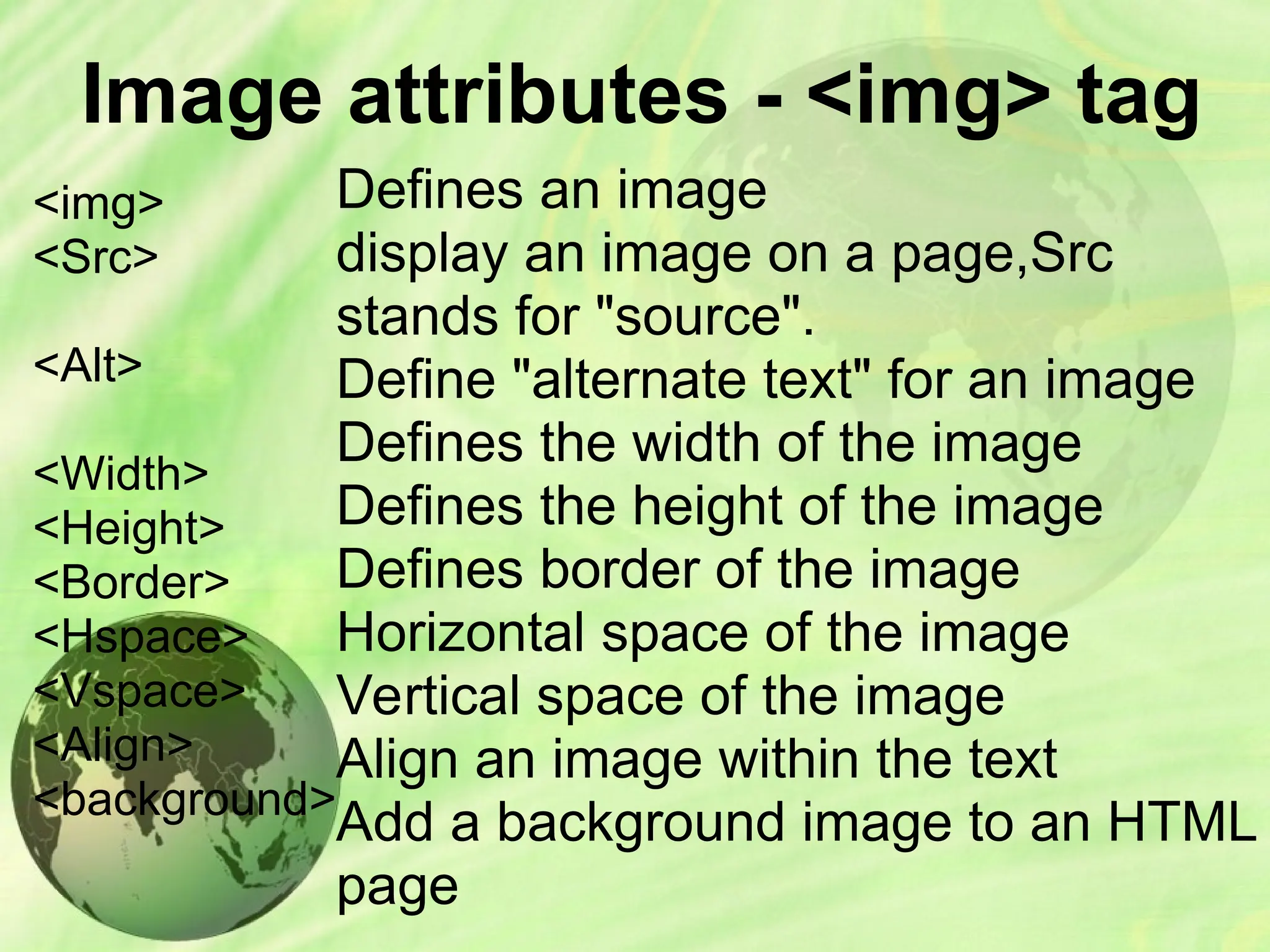 Image attributes - <img> tag
<img>
<Src>
<Alt>
<Width>
<Height>
<Border>
<Hspace>
<Vspace>
<Align>
<background>
Defines an image
display an image on a page,Src
stands for "source".
Define "alternate text" for an image
Defines the width of the image
Defines the height of the image
Defines border of the image
Horizontal space of the image
Vertical space of the image
Align an image within the text
Add a background image to an HTML
page
 