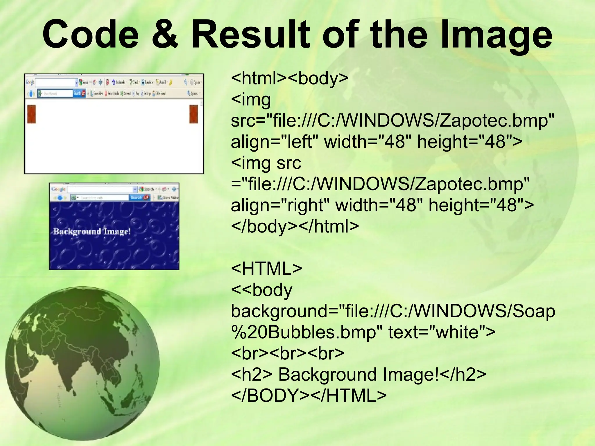 Code & Result of the Image
<html><body>
<img
src="file:///C:/WINDOWS/Zapotec.bmp"
align="left" width="48" height="48">
<img src
="file:///C:/WINDOWS/Zapotec.bmp"
align="right" width="48" height="48">
</body></html>
<HTML>
<<body
background="file:///C:/WINDOWS/Soap
%20Bubbles.bmp" text="white">
<br><br><br>
<h2> Background Image!</h2>
</BODY></HTML>
 