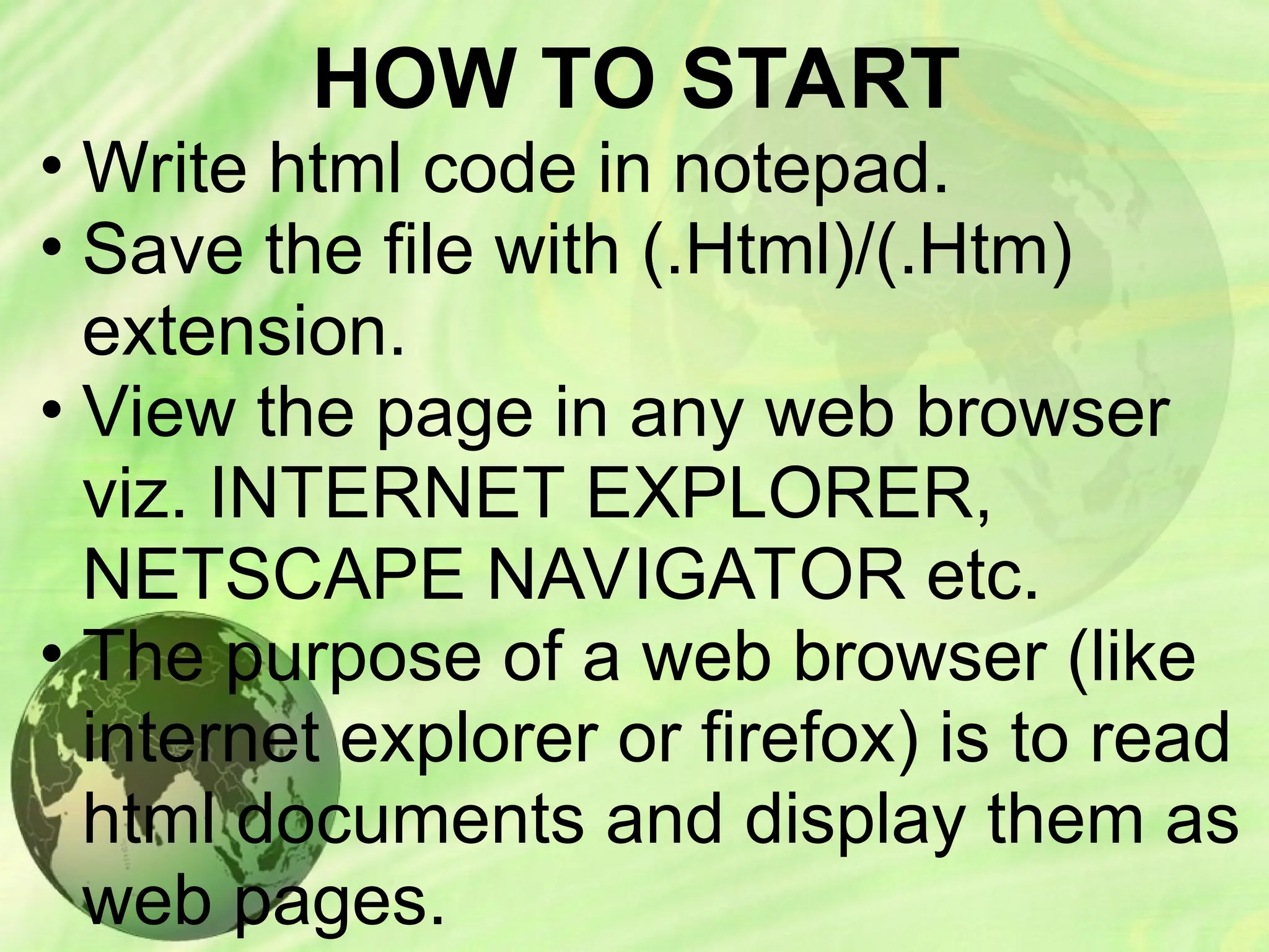 HOW TO START
• Write html code in notepad.
• Save the file with (.Html)/(.Htm)
extension.
• View the page in any web browser
viz. INTERNET EXPLORER,
NETSCAPE NAVIGATOR etc.
• The purpose of a web browser (like
internet explorer or firefox) is to read
html documents and display them as
web pages.
 