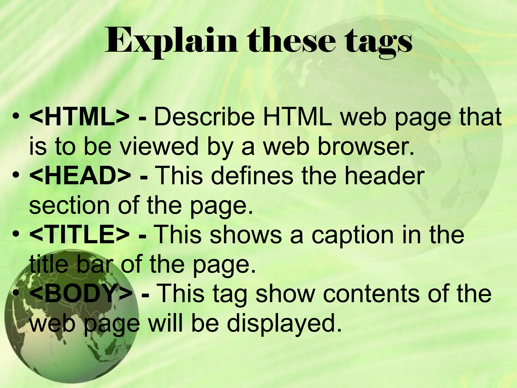 Explain these tags
• <HTML> - Describe HTML web page that
is to be viewed by a web browser.
• <HEAD> - This defines the header
section of the page.
• <TITLE> - This shows a caption in the
title bar of the page.
• <BODY> - This tag show contents of the
web page will be displayed.
 