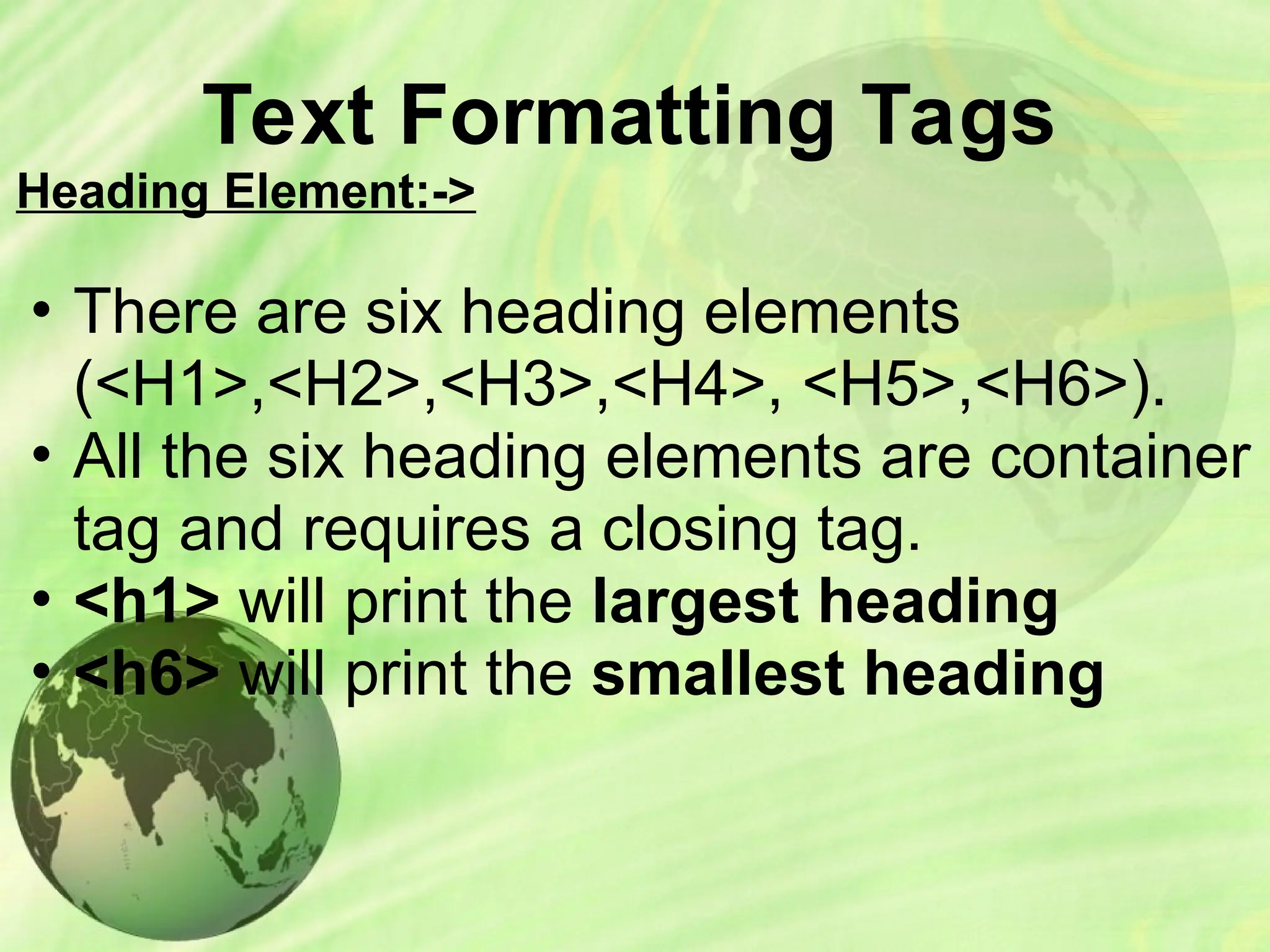 Text Formatting Tags
Heading Element:->
• There are six heading elements
(<H1>,<H2>,<H3>,<H4>, <H5>,<H6>).
• All the six heading elements are container
tag and requires a closing tag.
• <h1> will print the largest heading
• <h6> will print the smallest heading
 