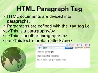 HTML Paragraph Tag
• HTML documents are divided into
paragraphs.
• Paragraphs are defined with the <p> tag i.e.
<p>This is a paragraph</p>
<p>This is another paragraph</p>
<pre>This text is preformatted</pre>
 