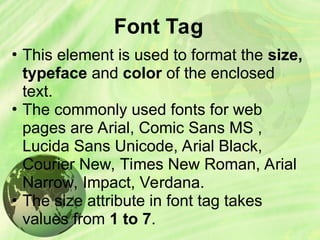 Font Tag
• This element is used to format the size,
typeface and color of the enclosed
text.
• The commonly used fonts for web
pages are Arial, Comic Sans MS ,
Lucida Sans Unicode, Arial Black,
Courier New, Times New Roman, Arial
Narrow, Impact, Verdana.
• The size attribute in font tag takes
values from 1 to 7.
 