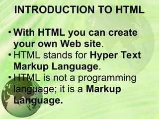INTRODUCTION TO HTML
• With HTML you can create
your own Web site.
• HTML stands for Hyper Text
Markup Language.
• HTML is not a programming
language; it is a Markup
Language.
 
