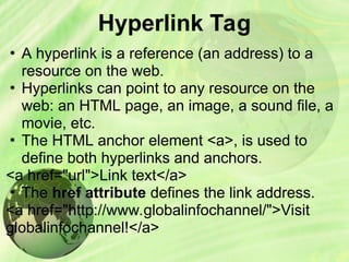 Hyperlink Tag
• A hyperlink is a reference (an address) to a
resource on the web.
• Hyperlinks can point to any resource on the
web: an HTML page, an image, a sound file, a
movie, etc.
• The HTML anchor element <a>, is used to
define both hyperlinks and anchors.
<a href="url">Link text</a>
• The href attribute defines the link address.
<a href="http://www.globalinfochannel/">Visit
globalinfochannel!</a>
 
