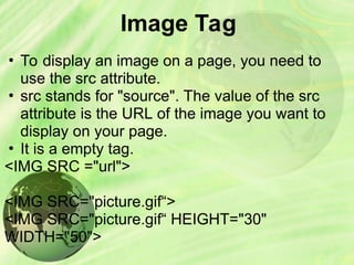 Image Tag
• To display an image on a page, you need to
use the src attribute.
• src stands for "source". The value of the src
attribute is the URL of the image you want to
display on your page.
• It is a empty tag.
<IMG SRC ="url">
<IMG SRC="picture.gif“>
<IMG SRC="picture.gif“ HEIGHT="30"
WIDTH="50">
 