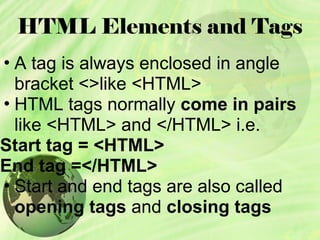 HTML Elements and Tags
• A tag is always enclosed in angle
bracket <>like <HTML>
• HTML tags normally come in pairs
like <HTML> and </HTML> i.e.
Start tag = <HTML>
End tag =</HTML>
• Start and end tags are also called
opening tags and closing tags
 
