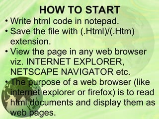 HOW TO START
• Write html code in notepad.
• Save the file with (.Html)/(.Htm)
extension.
• View the page in any web browser
viz. INTERNET EXPLORER,
NETSCAPE NAVIGATOR etc.
• The purpose of a web browser (like
internet explorer or firefox) is to read
html documents and display them as
web pages.
 